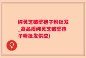 纯灵芝破壁孢子粉批发_高品质纯灵芝破壁孢子粉批发供应)