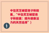 中信灵芝破壁孢子粉胶囊_“中信灵芝破壁孢子粉胶囊：提升健康活力的天然选择”)