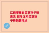 江阴哪里有灵芝孢子粉售卖 探寻江阴灵芝孢子粉销售地点