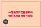 林芝地区灵芝孢子粉的佳购买地点推荐与攻略