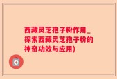 西藏灵芝孢子粉作用_探索西藏灵芝孢子粉的神奇功效与应用)