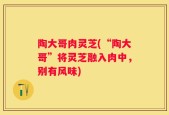 陶大哥肉灵芝(“陶大哥”将灵芝融入肉中，别有风味)