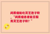 间质瘤能吃灵芝孢子粉_“间质瘤患者能否服用灵芝孢子粉？”