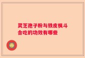 灵芝孢子粉与铁皮枫斗合吃的功效有哪些