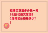 桂康灵芝酒多少钱一箱52度(桂康灵芝酒52度箱装价格是多少？)