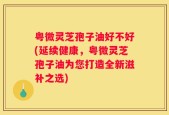 粤微灵芝孢子油好不好(延续健康，粤微灵芝孢子油为您打造全新滋补之选)