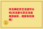 风流果配灵芝浸酒可以吗(风流果与灵芝浸酒相得益彰，健康有所保障)