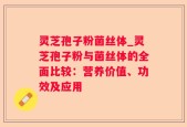 灵芝孢子粉菌丝体_灵芝孢子粉与菌丝体的全面比较：营养价值、功效及应用