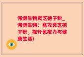 伟博生物灵芝孢子粉_伟博生物：高效灵芝孢子粉，提升免疫力与健康生活)