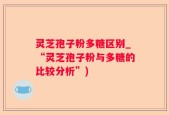 灵芝孢子粉多糖区别_“灵芝孢子粉与多糖的比较分析”)