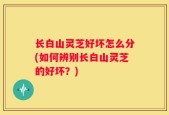 长白山灵芝好坏怎么分(如何辨别长白山灵芝的好坏？)