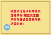 破壁灵芝孢子粉对比灵芝孢子粉(破壁灵芝孢子粉与普通灵芝孢子粉功效对比)