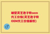 破壁灵芝孢子粉oem代工价格(灵芝孢子粉OEM代工价格解析)