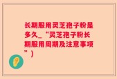 长期服用灵芝孢子粉是多久_“灵芝孢子粉长期服用周期及注意事项”)