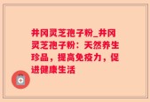 井冈灵芝孢子粉_井冈灵芝孢子粉：天然养生珍品，提高免疫力，促进健康生活