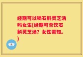 经期可以喝石斛灵芝汤吗女生(经期可否饮石斛灵芝汤？女性需知。)