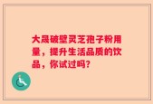 大晟破壁灵芝孢子粉用量，提升生活品质的饮品，你试过吗？