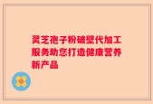 灵芝孢子粉破壁代加工服务助您打造健康营养新产品