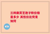 三利康灵芝孢子粉价格是多少 其性价比究竟如何