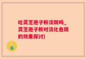 吃灵芝孢子粉淡斑吗_灵芝孢子粉对淡化色斑的效果探讨)