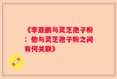 《李亚鹏与灵芝孢子粉：他与灵芝孢子粉之间有何关联》