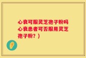 心衰可服灵芝孢子粉吗心衰患者可否服用灵芝孢子粉？)