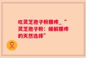 吃灵芝孢子粉腰疼_“灵芝孢子粉：缓解腰疼的天然选择”