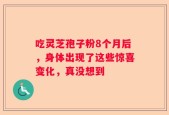 吃灵芝孢子粉8个月后，身体出现了这些惊喜变化，真没想到