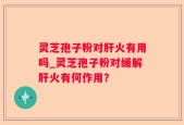 灵芝孢子粉对肝火有用吗_灵芝孢子粉对缓解肝火有何作用？