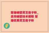 楚雄破壁灵芝孢子粉_高效破壁技术提取 楚雄优质灵芝孢子粉