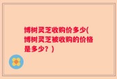 博树灵芝收购价多少(博树灵芝被收购的价格是多少？)