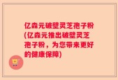 亿森元破壁灵芝孢子粉(亿森元推出破壁灵芝孢子粉，为您带来更好的健康保障)