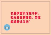 弘善庆堂灵芝孢子粉，轻松养生新体验，带你解锁舒适生活”