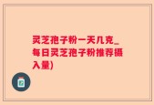 灵芝孢子粉一天几克_每日灵芝孢子粉推荐摄入量)