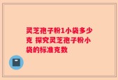 灵芝孢子粉1小袋多少克 探究灵芝孢子粉小袋的标准克数