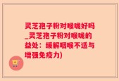 灵芝孢子粉对喉咙好吗_灵芝孢子粉对喉咙的益处：缓解咽喉不适与增强免疫力)
