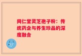 同仁堂灵芝孢子粉：传统药企与养生珍品的深度融合