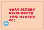 子宫大可以吃灵芝孢子粉吗(可以食用灵芝孢子粉吗？对子宫有影响吗？)