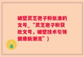 破壁灵芝孢子粉批准的文号_“灵芝孢子粉获批文号，破壁技术引领健康新潮流”)