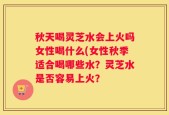 秋天喝灵芝水会上火吗女性喝什么(女性秋季适合喝哪些水？灵芝水是否容易上火？