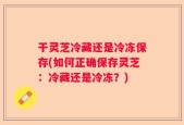 干灵芝冷藏还是冷冻保存(如何正确保存灵芝：冷藏还是冷冻？)