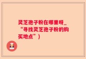 灵芝孢子粉在哪里呀_“寻找灵芝孢子粉的购买地点”)