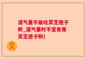 湿气重不能吃灵芝孢子粉_湿气重时不宜食用灵芝孢子粉)