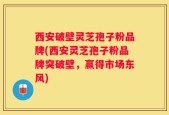 西安破壁灵芝孢子粉品牌(西安灵芝孢子粉品牌突破壁，赢得市场东风)