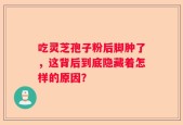 吃灵芝孢子粉后脚肿了，这背后到底隐藏着怎样的原因？