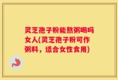 灵芝孢子粉能熬粥喝吗女人(灵芝孢子粉可作粥料，适合女性食用)
