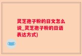 灵芝孢子粉的日文怎么说_灵芝孢子粉的日语表达方式)