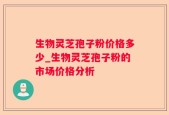 生物灵芝孢子粉价格多少_生物灵芝孢子粉的市场价格分析