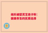 胡氏破壁灵芝孢子粉：健康养生的优质选择
