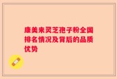 康美来灵芝孢子粉全国排名情况及背后的品质优势